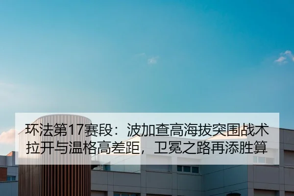 环法第17赛段：波加查高海拔突围战术拉开与温格高差距，卫冕之路再添胜算