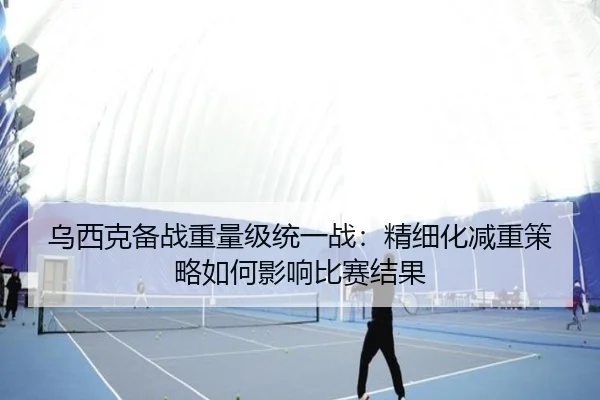 乌西克备战重量级统一战：精细化减重策略如何影响比赛结果