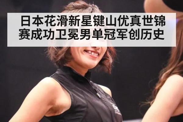 日本花滑新星键山优真世锦赛成功卫冕男单冠军创历史
