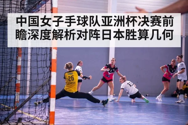 中国女子手球队亚洲杯决赛前瞻深度解析对阵日本胜算几何