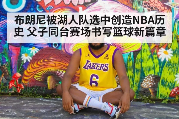 布朗尼被湖人队选中创造NBA历史 父子同台赛场书写篮球新篇章